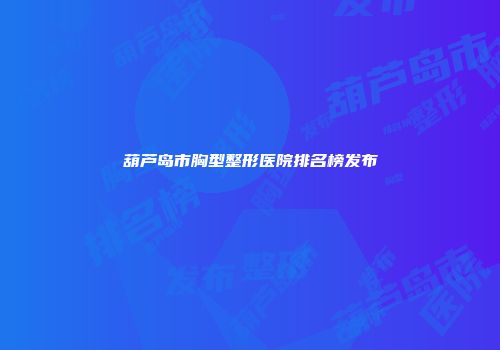葫芦岛市胸型整形医院排名榜发布