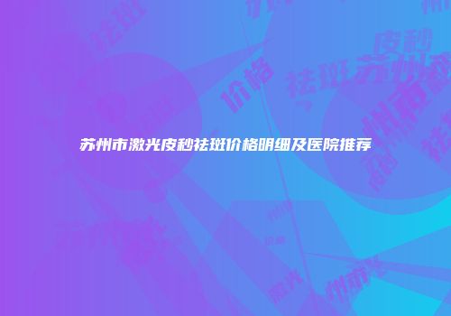 苏州市激光皮秒祛斑价格明细及医院推荐