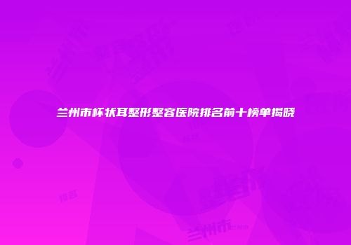 兰州市杯状耳整形整容医院排名前十榜单揭晓