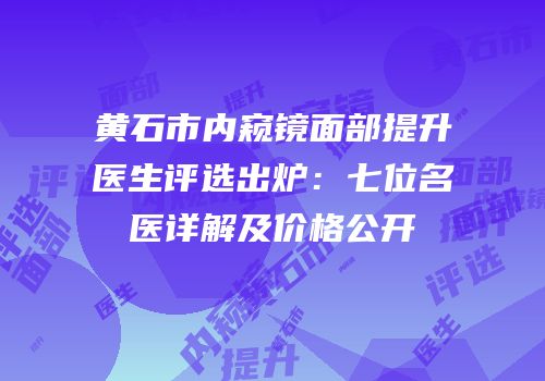 黄石市内窥镜面部提升医生评选出炉：七位名医详解及价格公开