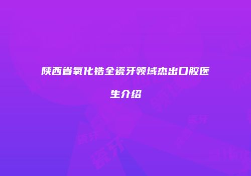 陕西省氧化锆全瓷牙领域杰出口腔医生介绍