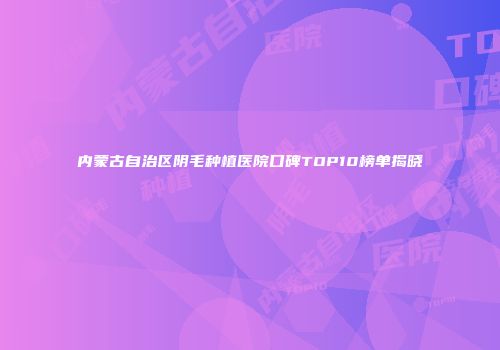 内蒙古自治区阴毛种植医院口碑TOP10榜单揭晓