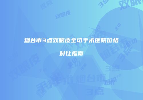 烟台市3点双眼皮全切手术医院价格对比指南