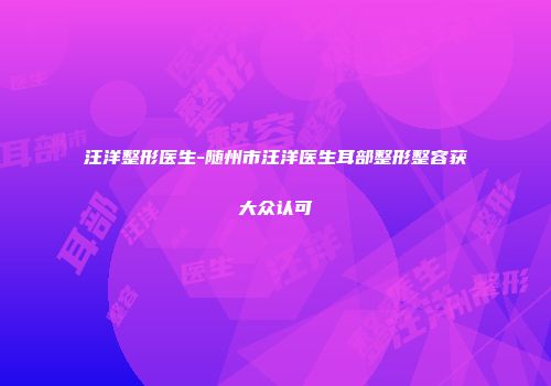 汪洋整形医生-随州市汪洋医生耳部整形整容获大众认可