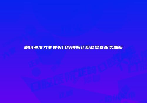 哈尔滨市六家顶尖口腔医院正畸修复体服务解析