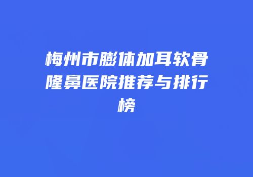 梅州市膨体加耳软骨隆鼻医院推荐与排行榜