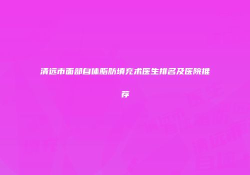 清远市面部自体脂肪填充术医生排名及医院推荐