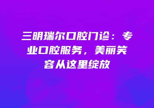 三明瑞尔口腔门诊：专业口腔服务，美丽笑容从这里绽放