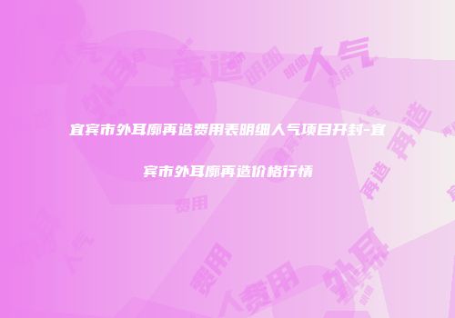 宜宾市外耳廓再造费用表明细人气项目开封-宜宾市外耳廓再造价格行情