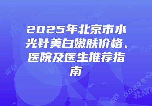 2025年北京市水光针美白嫩肤价格、医院及医生推荐指南