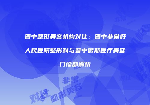 晋中整形美容机构对比：晋中非常好人民医院整形科与晋中薇斯医疗美容门诊部解析