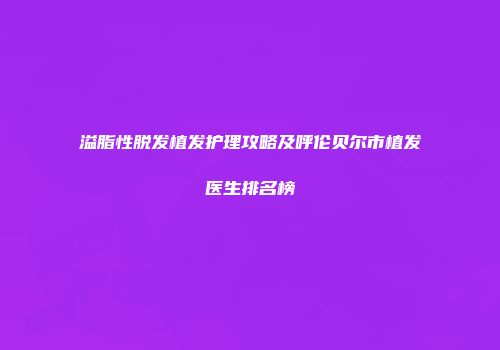 溢脂性脱发植发护理攻略及呼伦贝尔市植发医生排名榜