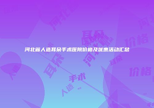 河北省人造耳朵手术医院价格及优惠活动汇总