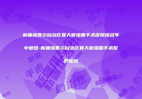 新疆维吾尔自治区夏天做提眉手术医院排名年中复盘-新疆维吾尔自治区夏天做提眉手术整形医院