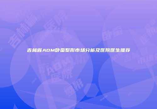吉林省ADM卧蚕整形市场分析及医院医生推荐