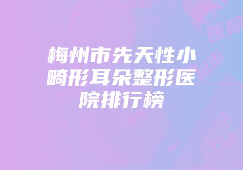 梅州市先天性小畸形耳朵整形医院排行榜