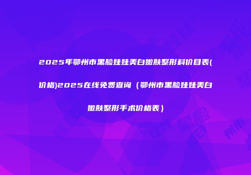 2025年鄂州市黑脸娃娃美白嫩肤整形科价目表(价格)2025在线免费查询（鄂州市黑脸娃娃美白嫩肤整形手术价格表）