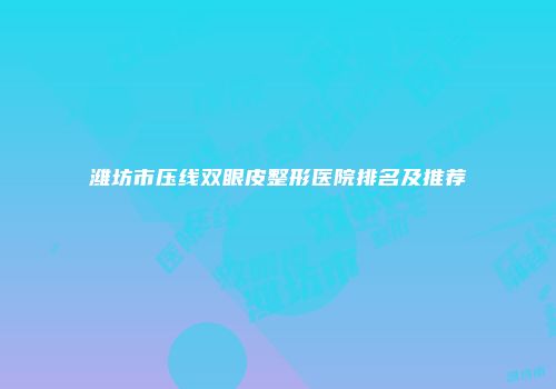 潍坊市压线双眼皮整形医院排名及推荐