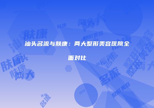 汕头名流与肤康：两大整形美容医院全面对比