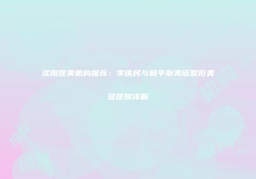沈阳医美机构推荐：李铁民与和平斯美诺整形美容医院详解