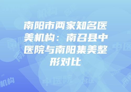 南阳市两家知名医美机构：南召县中医院与南阳集美整形对比
