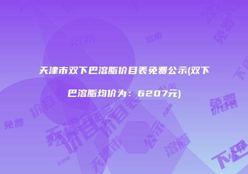 天津市双下巴溶脂价目表免费公示(双下巴溶脂均价为：6207元)