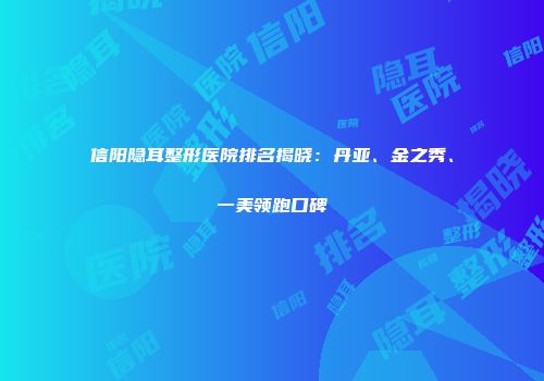 信阳隐耳整形医院排名揭晓：丹亚、金之秀、一美领跑口碑