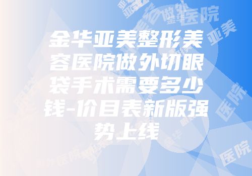 金华亚美整形美容医院做外切眼袋手术需要多少钱-价目表新版强势上线
