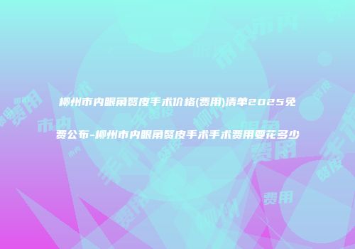 柳州市内眼角赘皮手术价格(费用)清单2025免费公布-柳州市内眼角赘皮手术手术费用要花多少