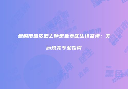 盘锦市超皮秒去除黑色素医生排名榜：美丽蜕变专业指南