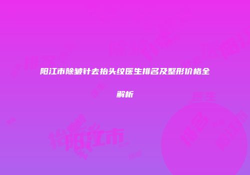 阳江市除皱针去抬头纹医生排名及整形价格全解析