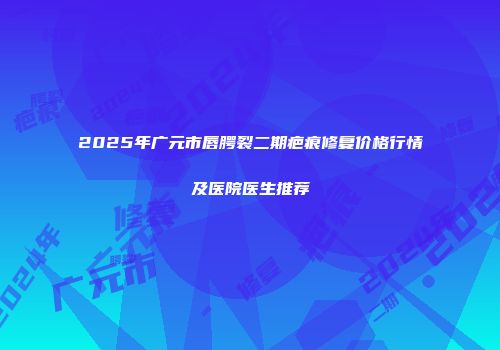 2025年广元市唇腭裂二期疤痕修复价格行情及医院医生推荐