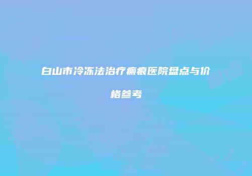 白山市冷冻法治疗瘢痕医院盘点与价格参考