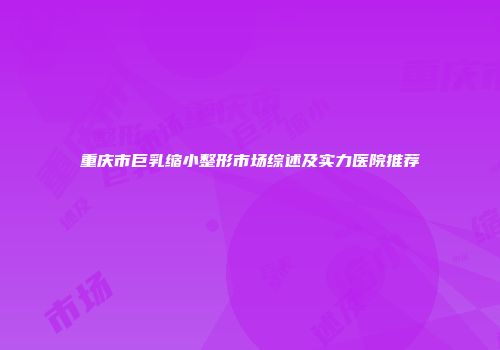 重庆市巨乳缩小整形市场综述及实力医院推荐