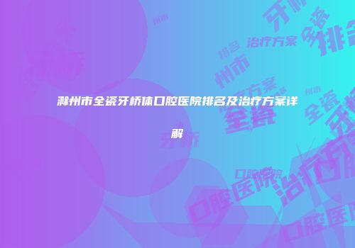 滁州市全瓷牙桥体口腔医院排名及治疗方案详解