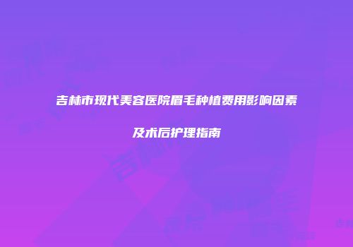 吉林市现代美容医院眉毛种植费用影响因素及术后护理指南