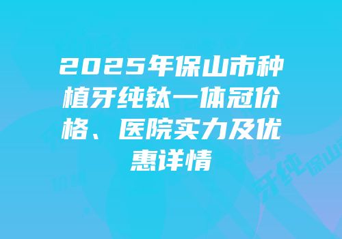 2025年保山市种植牙纯钛一体冠价格、医院实力及优惠详情