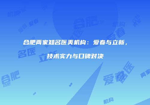 合肥两家知名医美机构：爱春与立新，技术实力与口碑对决