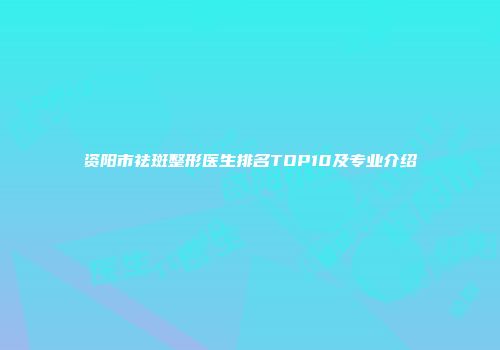资阳市祛斑整形医生排名TOP10及专业介绍
