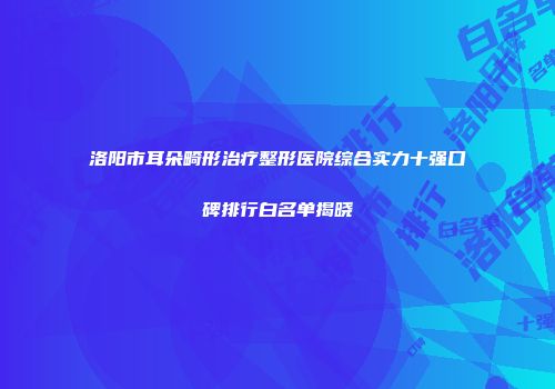 洛阳市耳朵畸形治疗整形医院综合实力十强口碑排行白名单揭晓