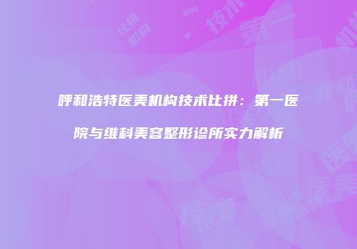 呼和浩特医美机构技术比拼：第一医院与维科美容整形诊所实力解析
