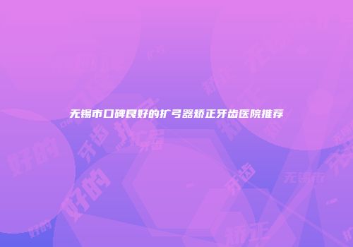 无锡市口碑良好的扩弓器矫正牙齿医院推荐