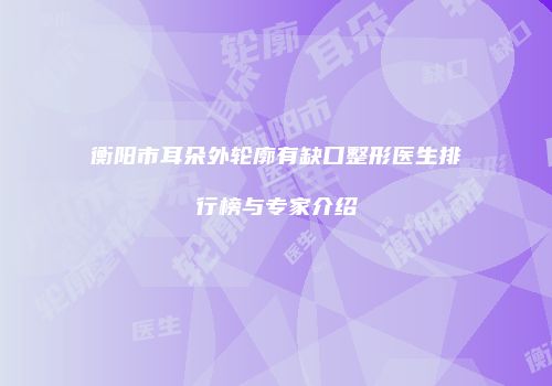 衡阳市耳朵外轮廓有缺口整形医生排行榜与专家介绍