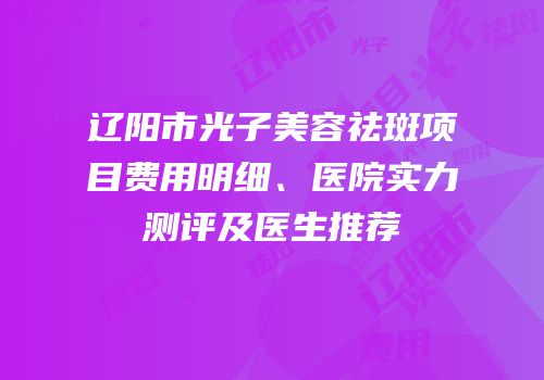 辽阳市光子美容祛斑项目费用明细、医院实力测评及医生推荐