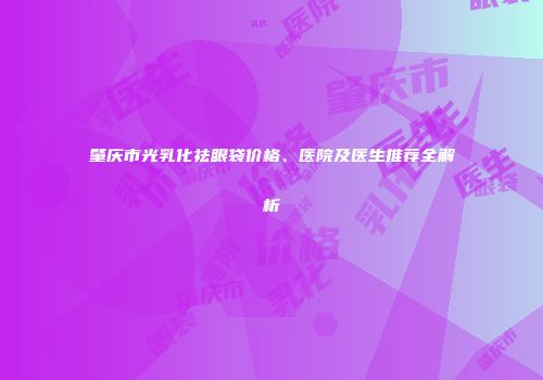 肇庆市光乳化祛眼袋价格、医院及医生推荐全解析