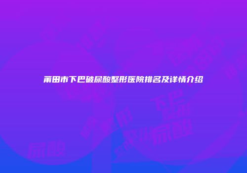 莆田市下巴破尿酸整形医院排名及详情介绍