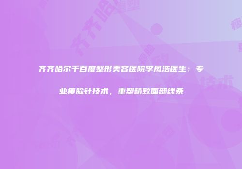 齐齐哈尔千百度整形美容医院李凤浩医生：专业瘦脸针技术，重塑精致面部线条