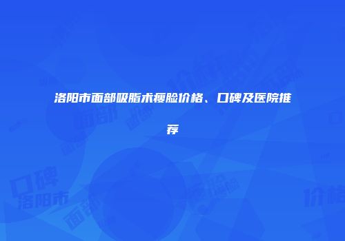 洛阳市面部吸脂术瘦脸价格、口碑及医院推荐
