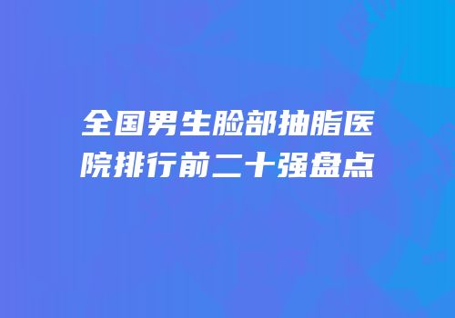 全国男生脸部抽脂医院排行前二十强盘点