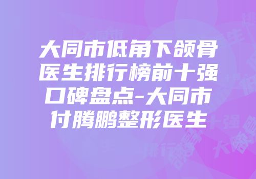 大同市低角下颌骨医生排行榜前十强口碑盘点-大同市付腾鹏整形医生